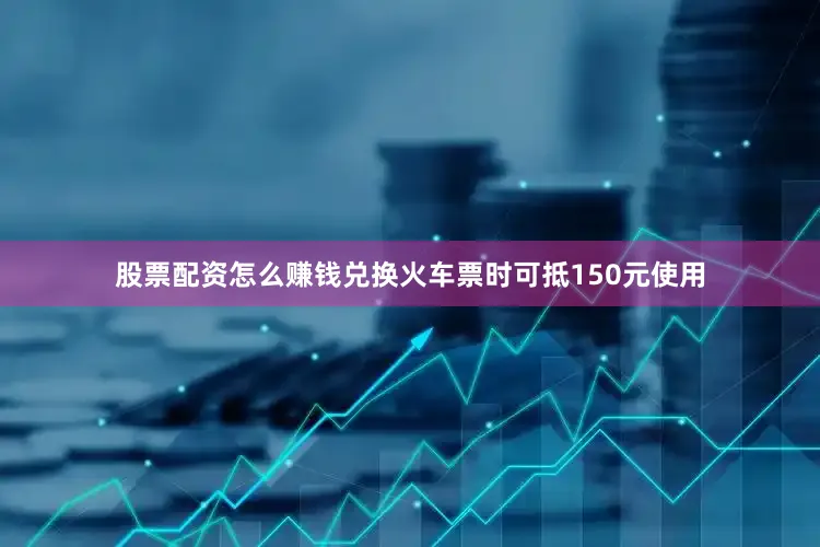 股票配资怎么赚钱兑换火车票时可抵150元使用
