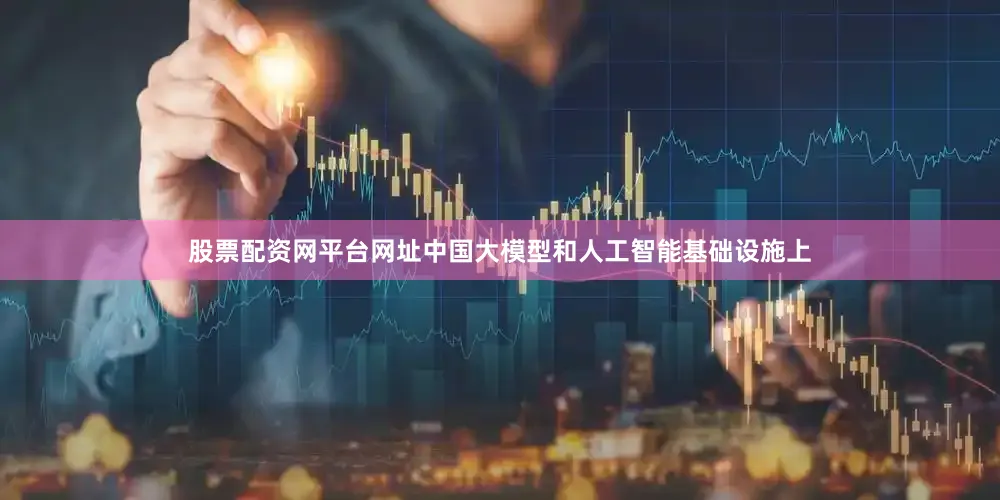 股票配资网平台网址中国大模型和人工智能基础设施上
