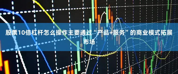 股票10倍杠杆怎么操作主要通过“产品+服务”的商业模式拓展市场