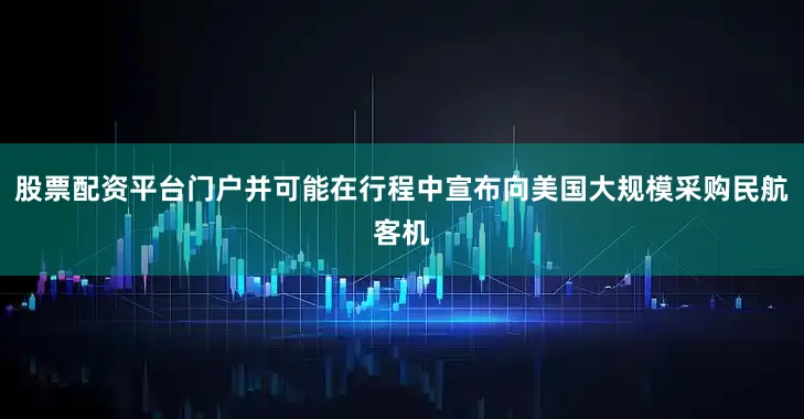 股票配资平台门户并可能在行程中宣布向美国大规模采购民航客机