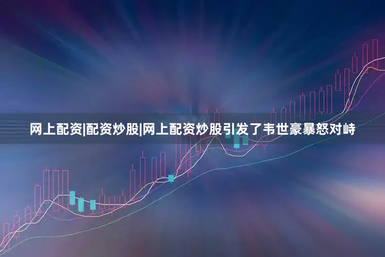 网上配资|配资炒股|网上配资炒股引发了韦世豪暴怒对峙