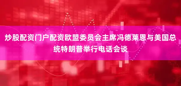 炒股配资门户配资欧盟委员会主席冯德莱恩与美国总统特朗普举行电话会谈