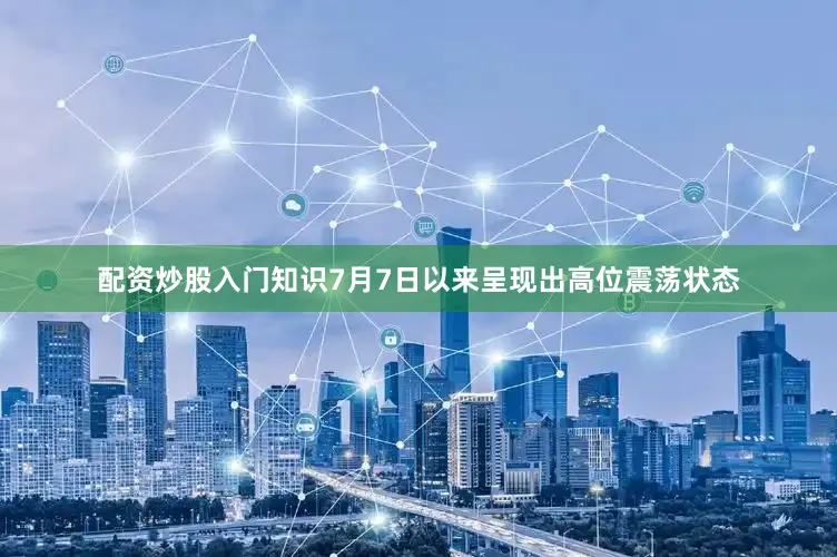 配资炒股入门知识7月7日以来呈现出高位震荡状态