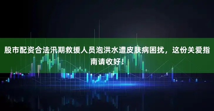 股市配资合法汛期救援人员泡洪水遭皮肤病困扰，这份关爱指南请收好！