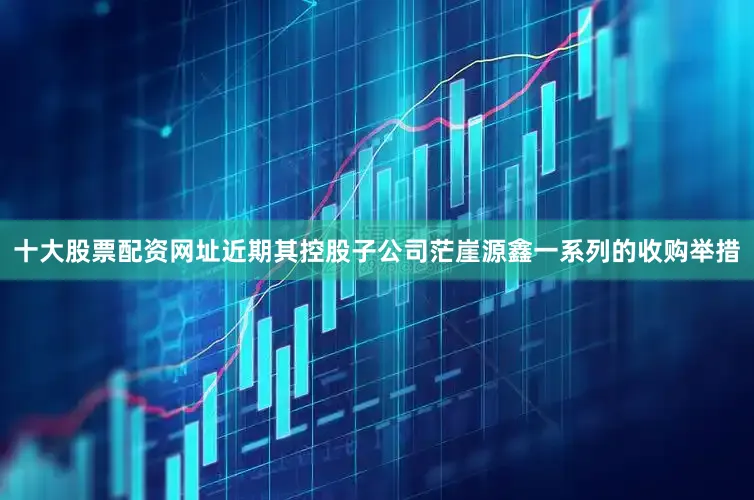 十大股票配资网址近期其控股子公司茫崖源鑫一系列的收购举措