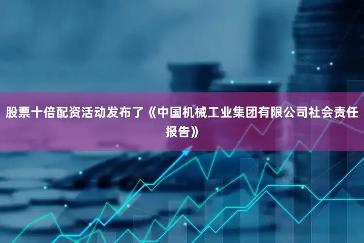 股票十倍配资活动发布了《中国机械工业集团有限公司社会责任报告》