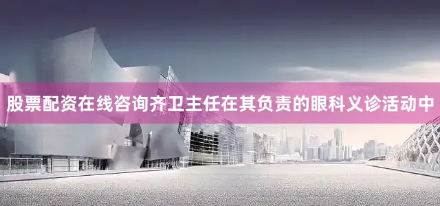 股票配资在线咨询齐卫主任在其负责的眼科义诊活动中