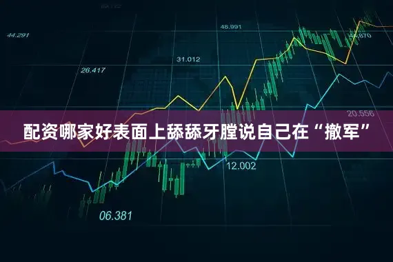 配资哪家好表面上舔舔牙膛说自己在“撤军”