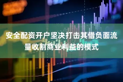 安全配资开户坚决打击其借负面流量收割商业利益的模式