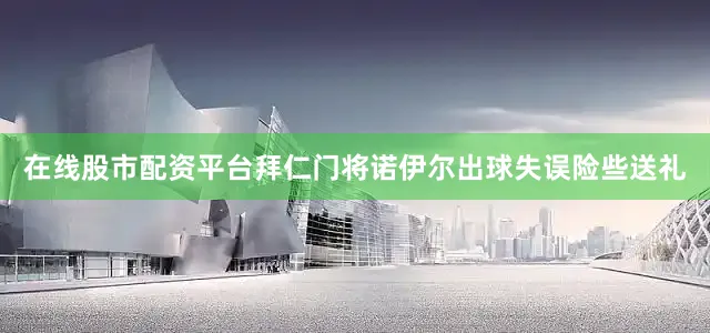 在线股市配资平台拜仁门将诺伊尔出球失误险些送礼