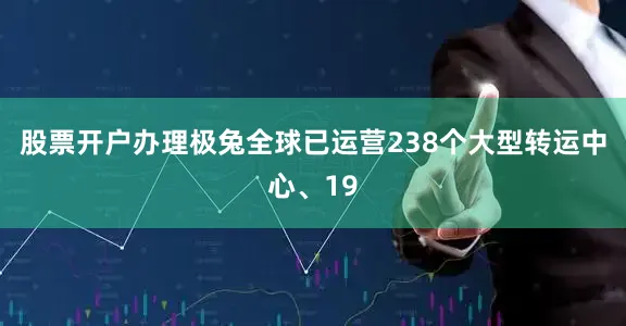 股票开户办理极兔全球已运营238个大型转运中心、19